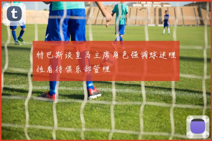 特巴斯谈皇马主席角色强调球迷理性看待俱乐部管理