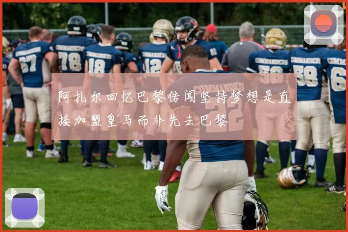 阿扎尔回忆巴黎传闻坚持梦想是直接加盟皇马而非先去巴黎