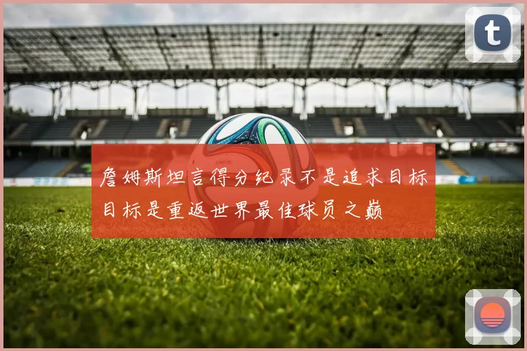 詹姆斯坦言得分纪录不是追求目标目标是重返世界最佳球员之巅