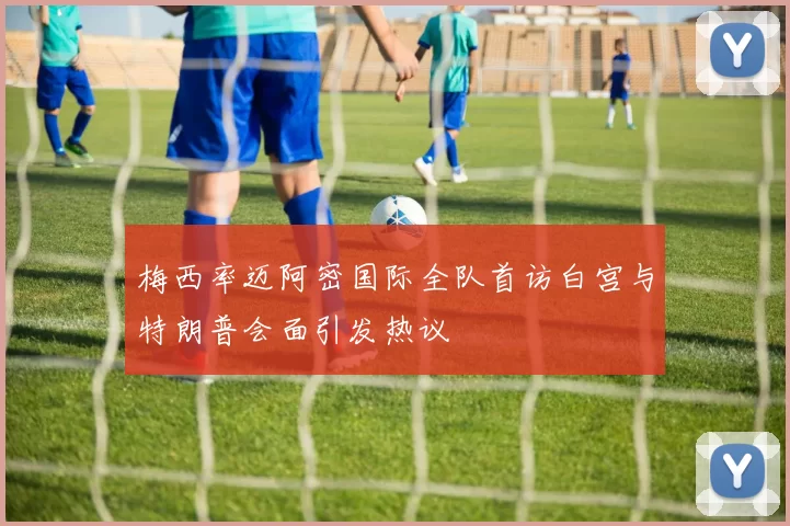 梅西率迈阿密国际全队首访白宫与特朗普会面引发热议