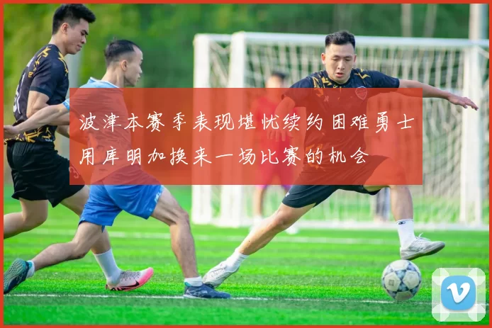 波津本赛季表现堪忧续约困难勇士用库明加换来一场比赛的机会