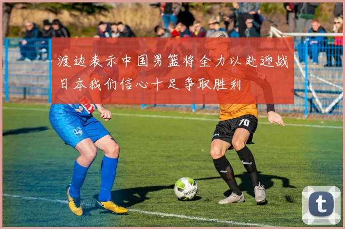 渡边表示中国男篮将全力以赴迎战日本我们信心十足争取胜利