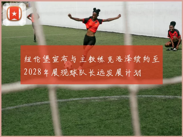 纽伦堡宣布与主教练克洛泽续约至2028年展现球队长远发展计划