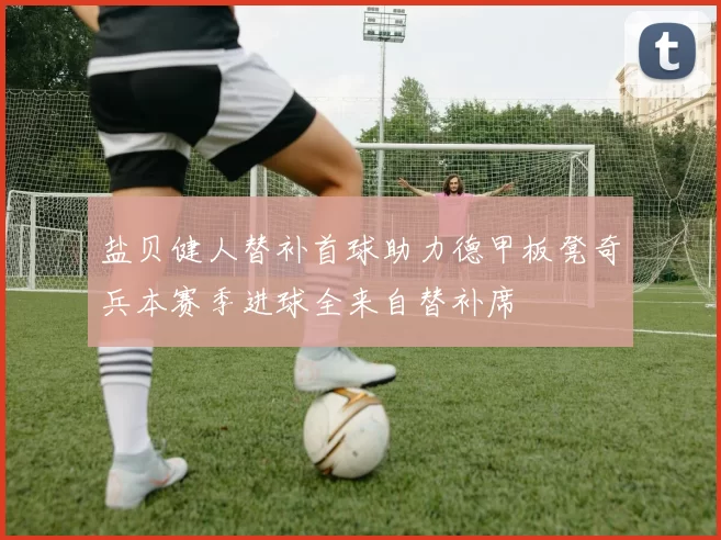 盐贝健人替补首球助力德甲板凳奇兵本赛季进球全来自替补席