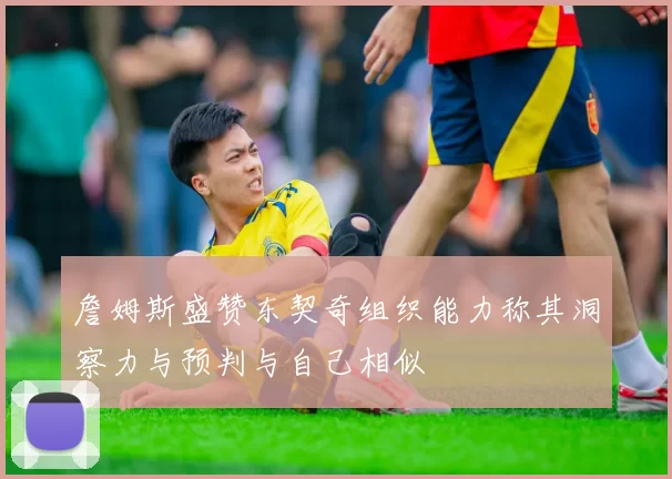 詹姆斯盛赞东契奇组织能力称其洞察力与预判与自己相似
