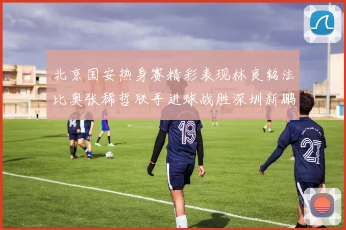 北京国安热身赛精彩表现林良铭法比奥张稀哲联手进球战胜深圳新鹏城