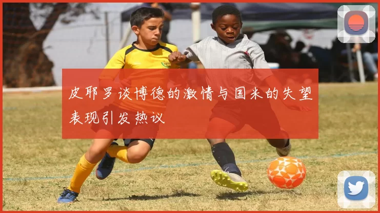 皮耶罗谈博德的激情与国米的失望表现引发热议