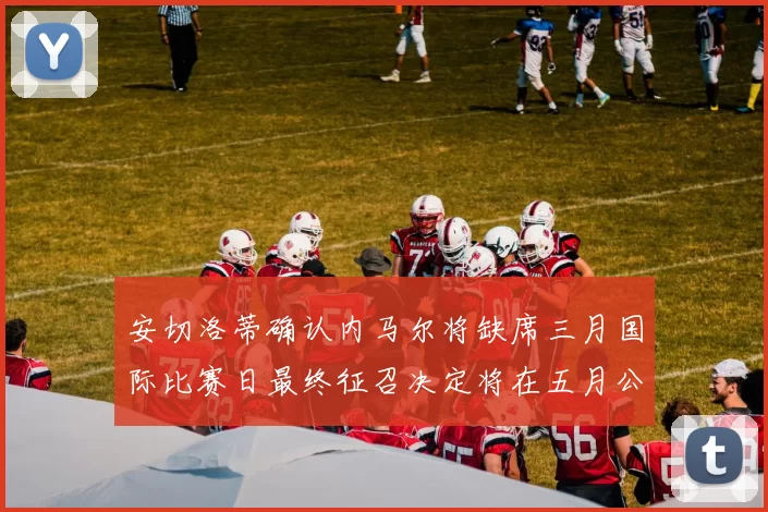 安切洛蒂确认内马尔将缺席三月国际比赛日最终征召决定将在五月公布