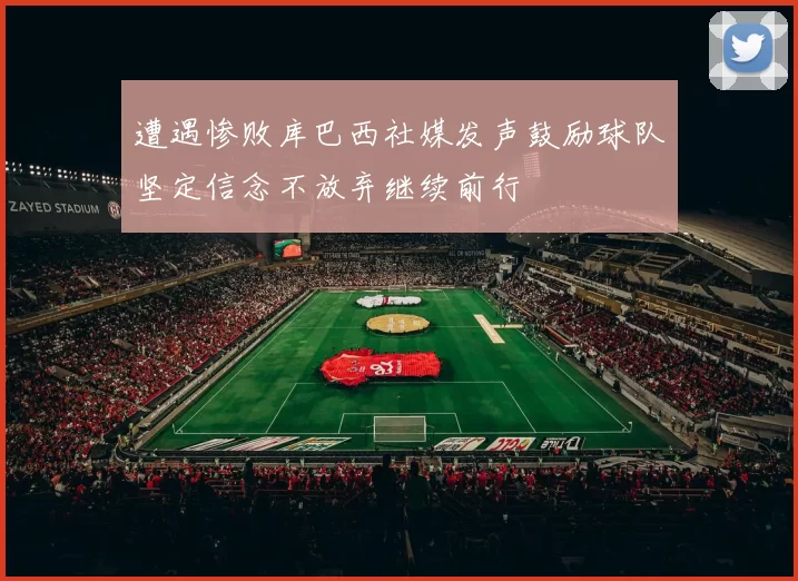 遭遇惨败库巴西社媒发声鼓励球队坚定信念不放弃继续前行