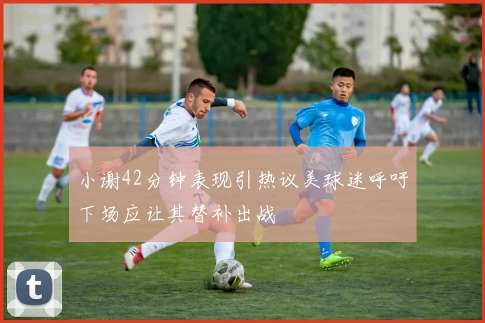 小谢42分钟表现引热议美球迷呼吁下场应让其替补出战
