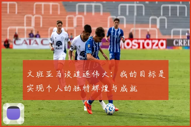 文班亚马谈追逐伟大：我的目标是实现个人的独特辉煌与成就