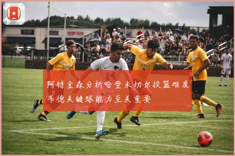 阿特金森分析哈登米切尔投篮难度韦德关键球能力至关重要