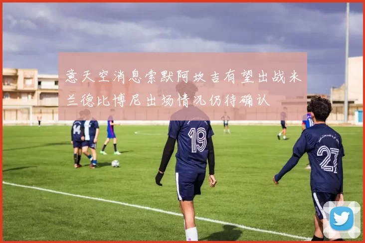 意天空消息索默阿坎吉有望出战米兰德比博尼出场情况仍待确认